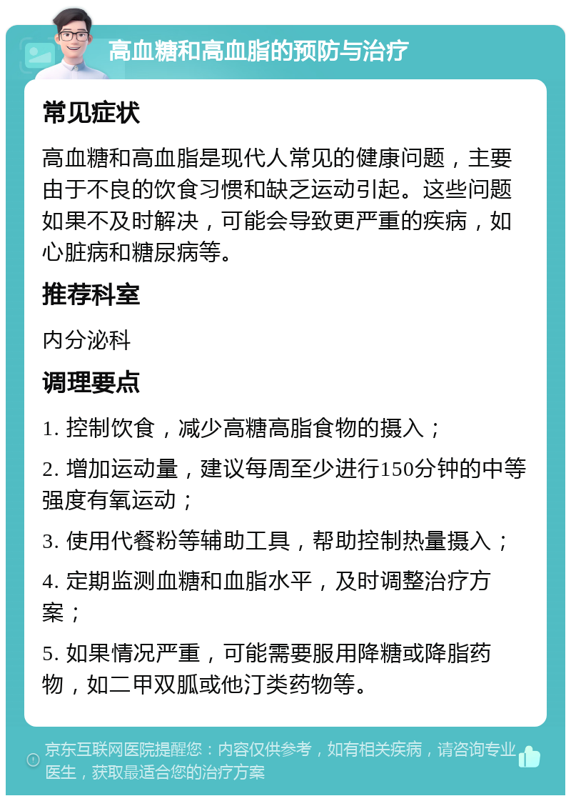 高血糖和高血脂的预防与治疗 常见症状 高血糖和高血脂是现代人常见的健康问题，主要由于不良的饮食习惯和缺乏运动引起。这些问题如果不及时解决，可能会导致更严重的疾病，如心脏病和糖尿病等。 推荐科室 内分泌科 调理要点 1. 控制饮食，减少高糖高脂食物的摄入； 2. 增加运动量，建议每周至少进行150分钟的中等强度有氧运动； 3. 使用代餐粉等辅助工具，帮助控制热量摄入； 4. 定期监测血糖和血脂水平，及时调整治疗方案； 5. 如果情况严重，可能需要服用降糖或降脂药物，如二甲双胍或他汀类药物等。