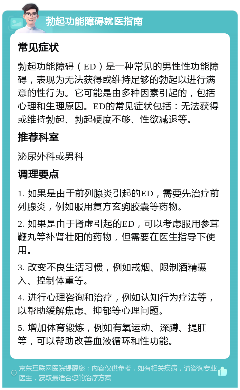 勃起功能障碍就医指南 常见症状 勃起功能障碍（ED）是一种常见的男性性功能障碍，表现为无法获得或维持足够的勃起以进行满意的性行为。它可能是由多种因素引起的，包括心理和生理原因。ED的常见症状包括：无法获得或维持勃起、勃起硬度不够、性欲减退等。 推荐科室 泌尿外科或男科 调理要点 1. 如果是由于前列腺炎引起的ED，需要先治疗前列腺炎，例如服用复方玄驹胶囊等药物。 2. 如果是由于肾虚引起的ED，可以考虑服用参茸鞭丸等补肾壮阳的药物，但需要在医生指导下使用。 3. 改变不良生活习惯，例如戒烟、限制酒精摄入、控制体重等。 4. 进行心理咨询和治疗，例如认知行为疗法等，以帮助缓解焦虑、抑郁等心理问题。 5. 增加体育锻炼，例如有氧运动、深蹲、提肛等，可以帮助改善血液循环和性功能。