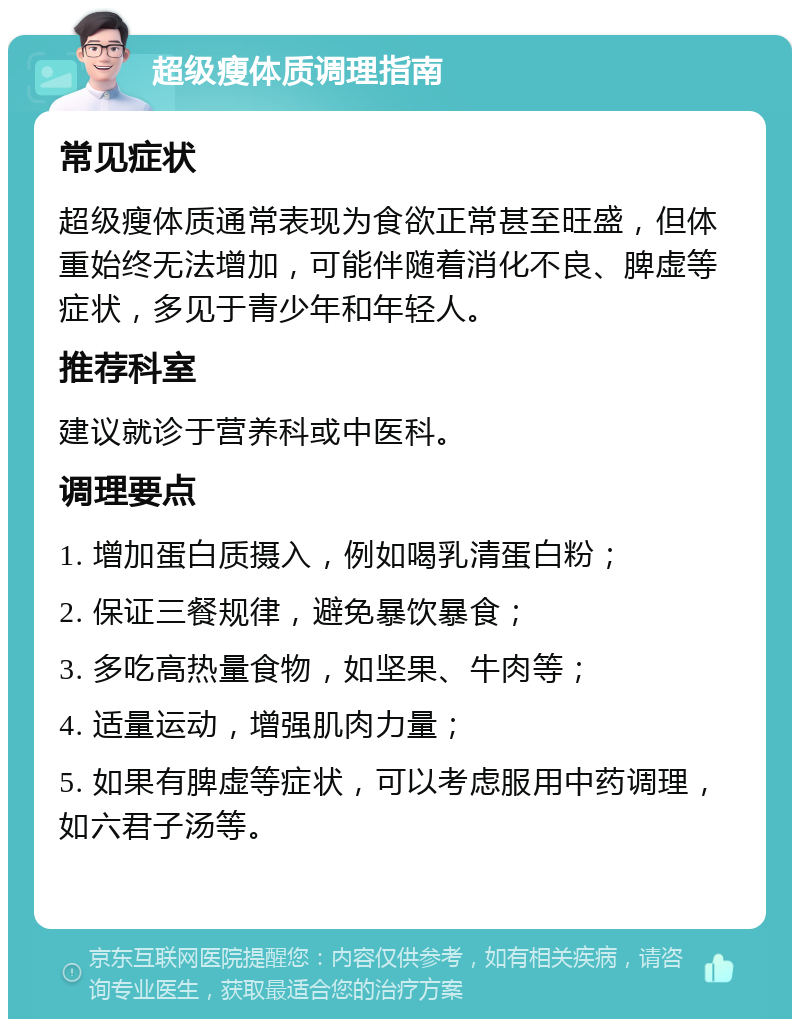 超级瘦体质调理指南 常见症状 超级瘦体质通常表现为食欲正常甚至旺盛，但体重始终无法增加，可能伴随着消化不良、脾虚等症状，多见于青少年和年轻人。 推荐科室 建议就诊于营养科或中医科。 调理要点 1. 增加蛋白质摄入，例如喝乳清蛋白粉； 2. 保证三餐规律，避免暴饮暴食； 3. 多吃高热量食物，如坚果、牛肉等； 4. 适量运动，增强肌肉力量； 5. 如果有脾虚等症状，可以考虑服用中药调理，如六君子汤等。