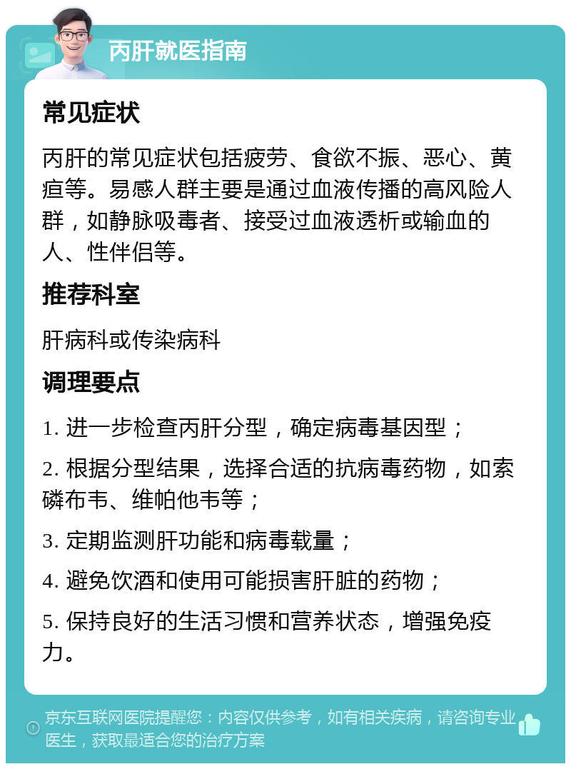 丙肝就医指南 常见症状 丙肝的常见症状包括疲劳、食欲不振、恶心、黄疸等。易感人群主要是通过血液传播的高风险人群，如静脉吸毒者、接受过血液透析或输血的人、性伴侣等。 推荐科室 肝病科或传染病科 调理要点 1. 进一步检查丙肝分型，确定病毒基因型； 2. 根据分型结果，选择合适的抗病毒药物，如索磷布韦、维帕他韦等； 3. 定期监测肝功能和病毒载量； 4. 避免饮酒和使用可能损害肝脏的药物； 5. 保持良好的生活习惯和营养状态，增强免疫力。