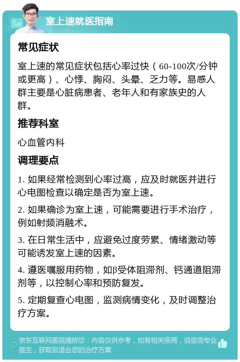 室上速就医指南 常见症状 室上速的常见症状包括心率过快（60-100次/分钟或更高）、心悸、胸闷、头晕、乏力等。易感人群主要是心脏病患者、老年人和有家族史的人群。 推荐科室 心血管内科 调理要点 1. 如果经常检测到心率过高，应及时就医并进行心电图检查以确定是否为室上速。 2. 如果确诊为室上速，可能需要进行手术治疗，例如射频消融术。 3. 在日常生活中，应避免过度劳累、情绪激动等可能诱发室上速的因素。 4. 遵医嘱服用药物，如β受体阻滞剂、钙通道阻滞剂等，以控制心率和预防复发。 5. 定期复查心电图，监测病情变化，及时调整治疗方案。