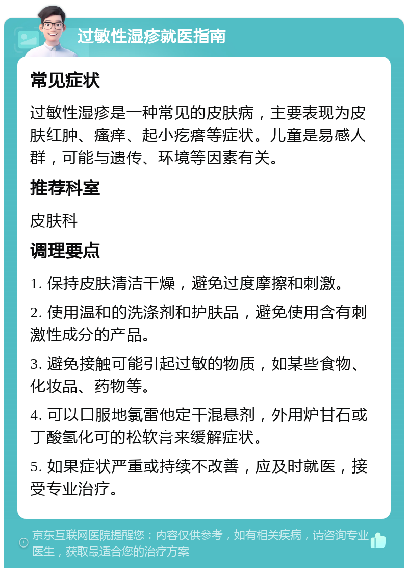 过敏性湿疹就医指南 常见症状 过敏性湿疹是一种常见的皮肤病，主要表现为皮肤红肿、瘙痒、起小疙瘩等症状。儿童是易感人群，可能与遗传、环境等因素有关。 推荐科室 皮肤科 调理要点 1. 保持皮肤清洁干燥，避免过度摩擦和刺激。 2. 使用温和的洗涤剂和护肤品，避免使用含有刺激性成分的产品。 3. 避免接触可能引起过敏的物质，如某些食物、化妆品、药物等。 4. 可以口服地氯雷他定干混悬剂，外用炉甘石或丁酸氢化可的松软膏来缓解症状。 5. 如果症状严重或持续不改善，应及时就医，接受专业治疗。