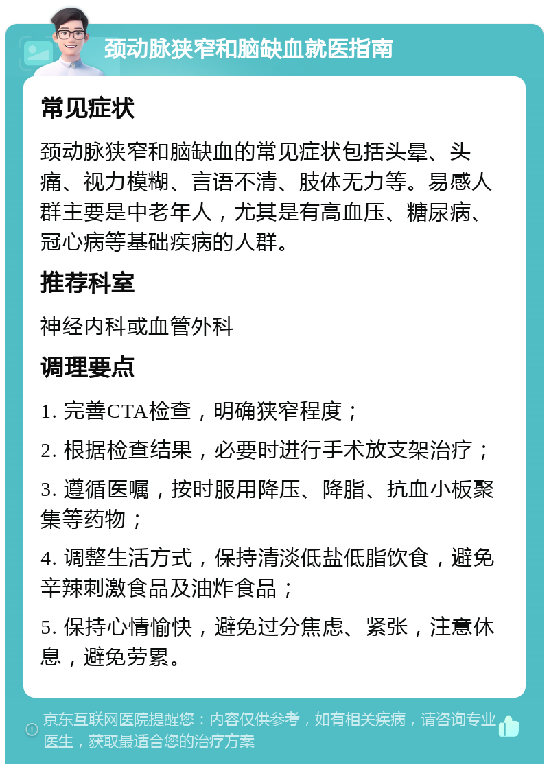 颈动脉狭窄和脑缺血就医指南 常见症状 颈动脉狭窄和脑缺血的常见症状包括头晕、头痛、视力模糊、言语不清、肢体无力等。易感人群主要是中老年人，尤其是有高血压、糖尿病、冠心病等基础疾病的人群。 推荐科室 神经内科或血管外科 调理要点 1. 完善CTA检查，明确狭窄程度； 2. 根据检查结果，必要时进行手术放支架治疗； 3. 遵循医嘱，按时服用降压、降脂、抗血小板聚集等药物； 4. 调整生活方式，保持清淡低盐低脂饮食，避免辛辣刺激食品及油炸食品； 5. 保持心情愉快，避免过分焦虑、紧张，注意休息，避免劳累。