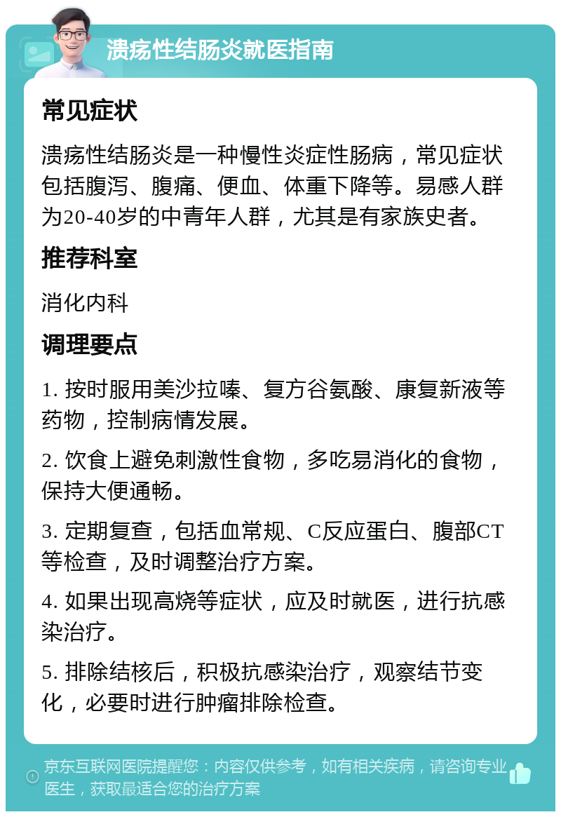 溃疡性结肠炎就医指南 常见症状 溃疡性结肠炎是一种慢性炎症性肠病，常见症状包括腹泻、腹痛、便血、体重下降等。易感人群为20-40岁的中青年人群，尤其是有家族史者。 推荐科室 消化内科 调理要点 1. 按时服用美沙拉嗪、复方谷氨酸、康复新液等药物，控制病情发展。 2. 饮食上避免刺激性食物，多吃易消化的食物，保持大便通畅。 3. 定期复查，包括血常规、C反应蛋白、腹部CT等检查，及时调整治疗方案。 4. 如果出现高烧等症状，应及时就医，进行抗感染治疗。 5. 排除结核后，积极抗感染治疗，观察结节变化，必要时进行肿瘤排除检查。