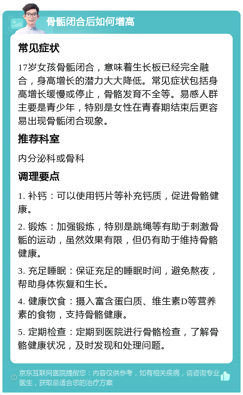 骨骺闭合后如何增高 常见症状 17岁女孩骨骺闭合，意味着生长板已经完全融合，身高增长的潜力大大降低。常见症状包括身高增长缓慢或停止，骨骼发育不全等。易感人群主要是青少年，特别是女性在青春期结束后更容易出现骨骺闭合现象。 推荐科室 内分泌科或骨科 调理要点 1. 补钙：可以使用钙片等补充钙质，促进骨骼健康。 2. 锻炼：加强锻炼，特别是跳绳等有助于刺激骨骺的运动，虽然效果有限，但仍有助于维持骨骼健康。 3. 充足睡眠：保证充足的睡眠时间，避免熬夜，帮助身体恢复和生长。 4. 健康饮食：摄入富含蛋白质、维生素D等营养素的食物，支持骨骼健康。 5. 定期检查：定期到医院进行骨骼检查，了解骨骼健康状况，及时发现和处理问题。