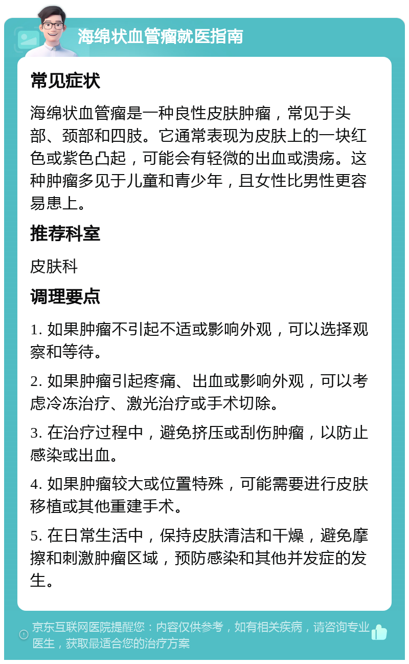 海绵状血管瘤就医指南 常见症状 海绵状血管瘤是一种良性皮肤肿瘤，常见于头部、颈部和四肢。它通常表现为皮肤上的一块红色或紫色凸起，可能会有轻微的出血或溃疡。这种肿瘤多见于儿童和青少年，且女性比男性更容易患上。 推荐科室 皮肤科 调理要点 1. 如果肿瘤不引起不适或影响外观，可以选择观察和等待。 2. 如果肿瘤引起疼痛、出血或影响外观，可以考虑冷冻治疗、激光治疗或手术切除。 3. 在治疗过程中，避免挤压或刮伤肿瘤，以防止感染或出血。 4. 如果肿瘤较大或位置特殊，可能需要进行皮肤移植或其他重建手术。 5. 在日常生活中，保持皮肤清洁和干燥，避免摩擦和刺激肿瘤区域，预防感染和其他并发症的发生。