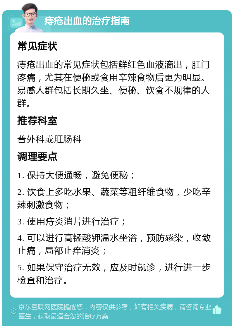 痔疮出血的治疗指南 常见症状 痔疮出血的常见症状包括鲜红色血液滴出，肛门疼痛，尤其在便秘或食用辛辣食物后更为明显。易感人群包括长期久坐、便秘、饮食不规律的人群。 推荐科室 普外科或肛肠科 调理要点 1. 保持大便通畅，避免便秘； 2. 饮食上多吃水果、蔬菜等粗纤维食物，少吃辛辣刺激食物； 3. 使用痔炎消片进行治疗； 4. 可以进行高锰酸钾温水坐浴，预防感染，收敛止痛，局部止痒消炎； 5. 如果保守治疗无效，应及时就诊，进行进一步检查和治疗。