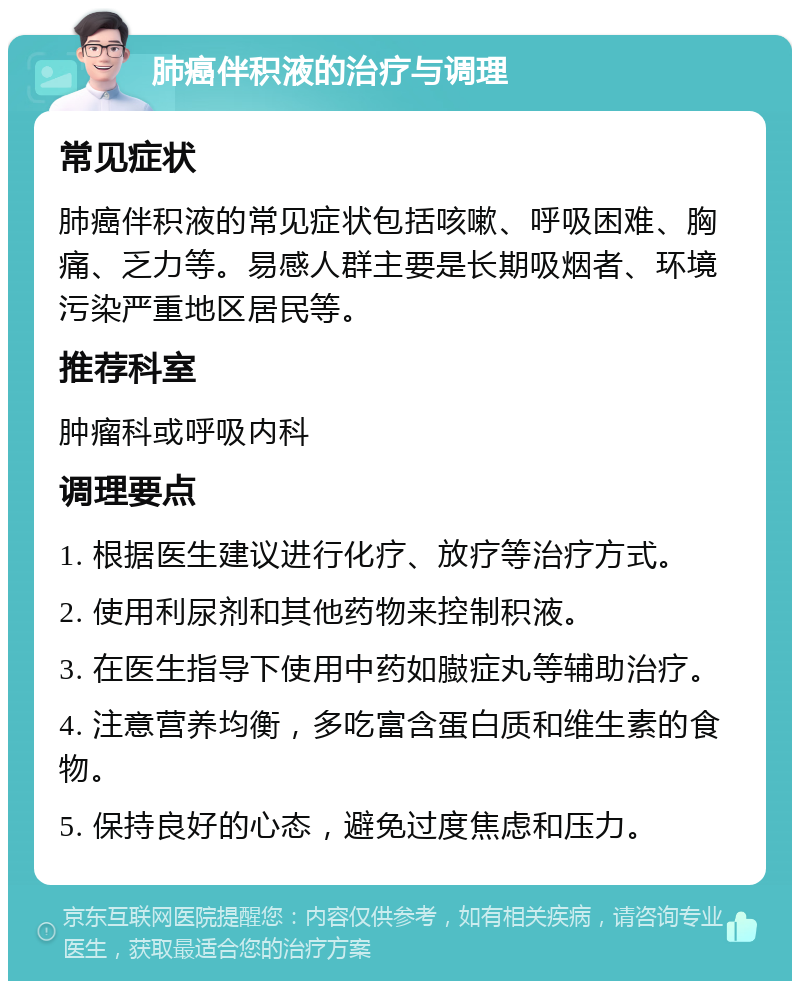 肺癌伴积液的治疗与调理 常见症状 肺癌伴积液的常见症状包括咳嗽、呼吸困难、胸痛、乏力等。易感人群主要是长期吸烟者、环境污染严重地区居民等。 推荐科室 肿瘤科或呼吸内科 调理要点 1. 根据医生建议进行化疗、放疗等治疗方式。 2. 使用利尿剂和其他药物来控制积液。 3. 在医生指导下使用中药如臌症丸等辅助治疗。 4. 注意营养均衡，多吃富含蛋白质和维生素的食物。 5. 保持良好的心态，避免过度焦虑和压力。