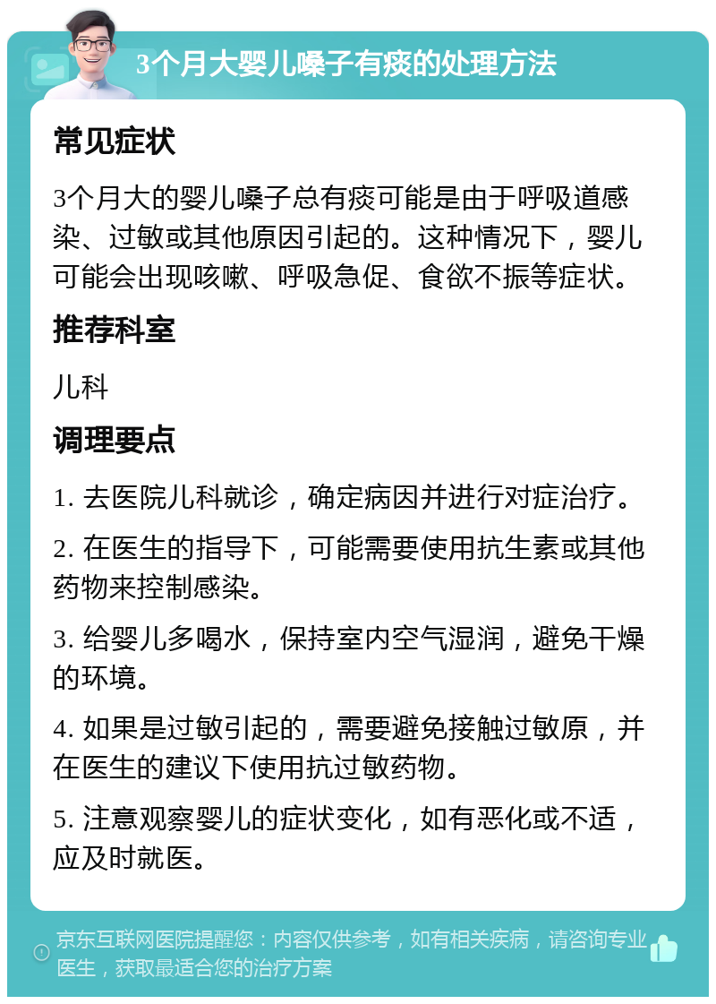 3个月大婴儿嗓子有痰的处理方法 常见症状 3个月大的婴儿嗓子总有痰可能是由于呼吸道感染、过敏或其他原因引起的。这种情况下，婴儿可能会出现咳嗽、呼吸急促、食欲不振等症状。 推荐科室 儿科 调理要点 1. 去医院儿科就诊，确定病因并进行对症治疗。 2. 在医生的指导下，可能需要使用抗生素或其他药物来控制感染。 3. 给婴儿多喝水，保持室内空气湿润，避免干燥的环境。 4. 如果是过敏引起的，需要避免接触过敏原，并在医生的建议下使用抗过敏药物。 5. 注意观察婴儿的症状变化，如有恶化或不适，应及时就医。