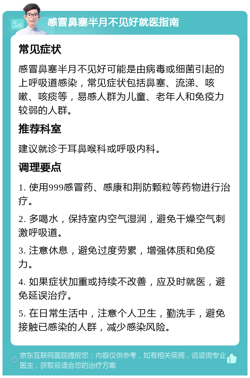 感冒鼻塞半月不见好就医指南 常见症状 感冒鼻塞半月不见好可能是由病毒或细菌引起的上呼吸道感染，常见症状包括鼻塞、流涕、咳嗽、咳痰等，易感人群为儿童、老年人和免疫力较弱的人群。 推荐科室 建议就诊于耳鼻喉科或呼吸内科。 调理要点 1. 使用999感冒药、感康和荆防颗粒等药物进行治疗。 2. 多喝水，保持室内空气湿润，避免干燥空气刺激呼吸道。 3. 注意休息，避免过度劳累，增强体质和免疫力。 4. 如果症状加重或持续不改善，应及时就医，避免延误治疗。 5. 在日常生活中，注意个人卫生，勤洗手，避免接触已感染的人群，减少感染风险。