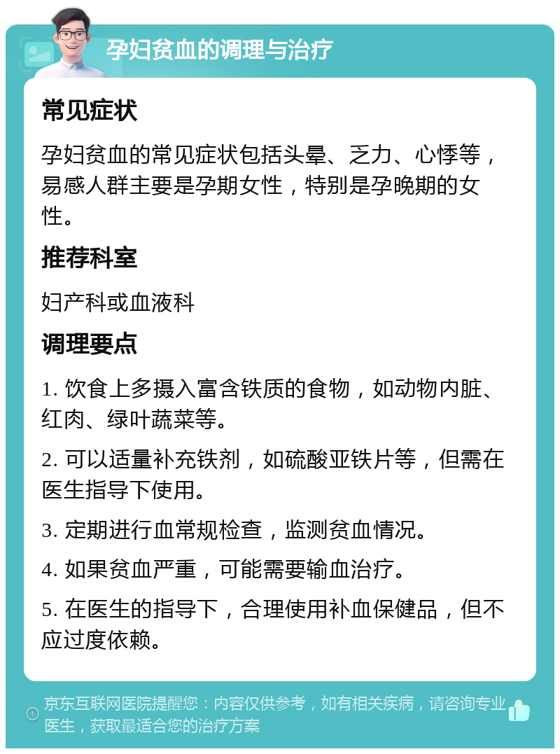 孕妇贫血的调理与治疗 常见症状 孕妇贫血的常见症状包括头晕、乏力、心悸等，易感人群主要是孕期女性，特别是孕晚期的女性。 推荐科室 妇产科或血液科 调理要点 1. 饮食上多摄入富含铁质的食物，如动物内脏、红肉、绿叶蔬菜等。 2. 可以适量补充铁剂，如硫酸亚铁片等，但需在医生指导下使用。 3. 定期进行血常规检查，监测贫血情况。 4. 如果贫血严重，可能需要输血治疗。 5. 在医生的指导下，合理使用补血保健品，但不应过度依赖。