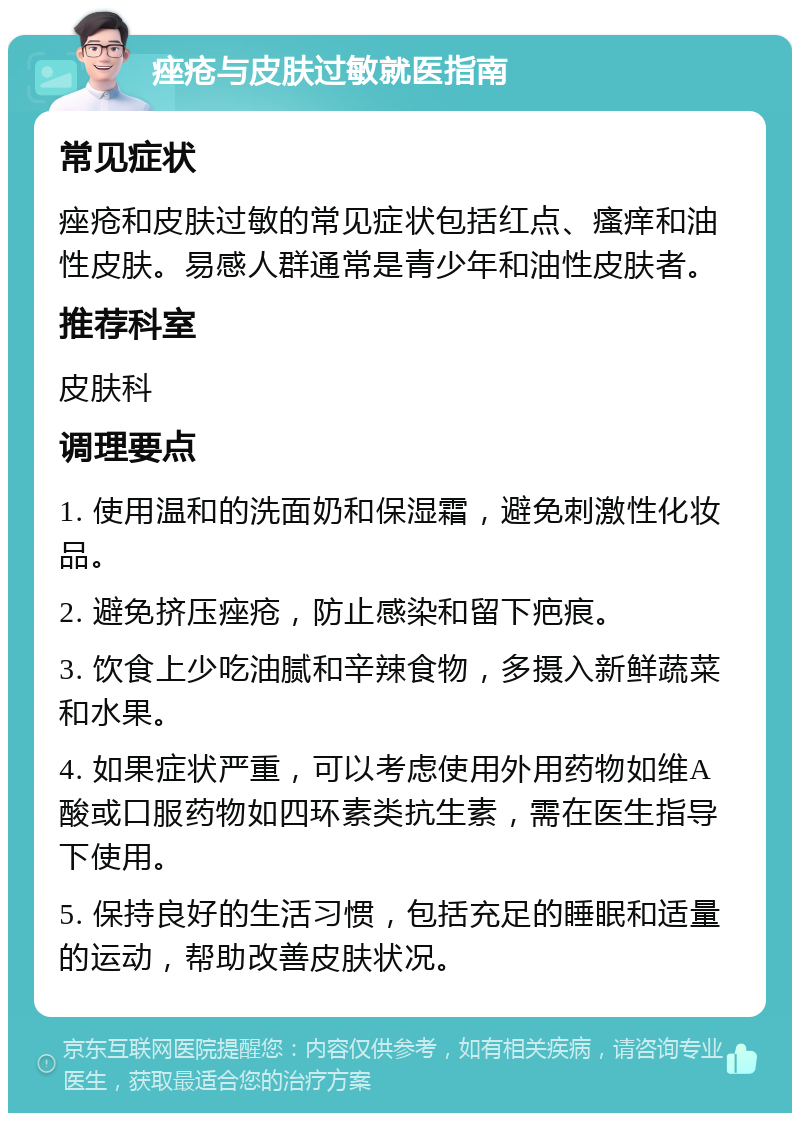 痤疮与皮肤过敏就医指南 常见症状 痤疮和皮肤过敏的常见症状包括红点、瘙痒和油性皮肤。易感人群通常是青少年和油性皮肤者。 推荐科室 皮肤科 调理要点 1. 使用温和的洗面奶和保湿霜，避免刺激性化妆品。 2. 避免挤压痤疮，防止感染和留下疤痕。 3. 饮食上少吃油腻和辛辣食物，多摄入新鲜蔬菜和水果。 4. 如果症状严重，可以考虑使用外用药物如维A酸或口服药物如四环素类抗生素，需在医生指导下使用。 5. 保持良好的生活习惯，包括充足的睡眠和适量的运动，帮助改善皮肤状况。