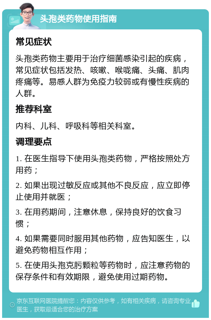 头孢类药物使用指南 常见症状 头孢类药物主要用于治疗细菌感染引起的疾病，常见症状包括发热、咳嗽、喉咙痛、头痛、肌肉疼痛等。易感人群为免疫力较弱或有慢性疾病的人群。 推荐科室 内科、儿科、呼吸科等相关科室。 调理要点 1. 在医生指导下使用头孢类药物，严格按照处方用药； 2. 如果出现过敏反应或其他不良反应，应立即停止使用并就医； 3. 在用药期间，注意休息，保持良好的饮食习惯； 4. 如果需要同时服用其他药物，应告知医生，以避免药物相互作用； 5. 在使用头孢克肟颗粒等药物时，应注意药物的保存条件和有效期限，避免使用过期药物。