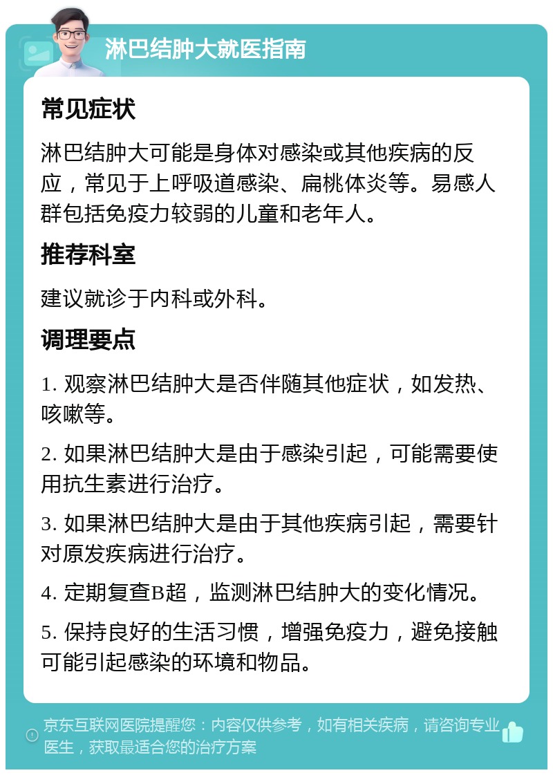 淋巴结肿大就医指南 常见症状 淋巴结肿大可能是身体对感染或其他疾病的反应，常见于上呼吸道感染、扁桃体炎等。易感人群包括免疫力较弱的儿童和老年人。 推荐科室 建议就诊于内科或外科。 调理要点 1. 观察淋巴结肿大是否伴随其他症状，如发热、咳嗽等。 2. 如果淋巴结肿大是由于感染引起，可能需要使用抗生素进行治疗。 3. 如果淋巴结肿大是由于其他疾病引起，需要针对原发疾病进行治疗。 4. 定期复查B超，监测淋巴结肿大的变化情况。 5. 保持良好的生活习惯，增强免疫力，避免接触可能引起感染的环境和物品。