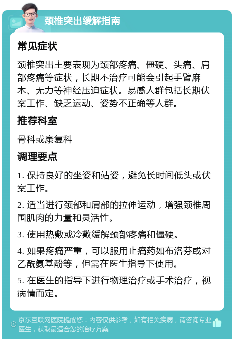 颈椎突出缓解指南 常见症状 颈椎突出主要表现为颈部疼痛、僵硬、头痛、肩部疼痛等症状，长期不治疗可能会引起手臂麻木、无力等神经压迫症状。易感人群包括长期伏案工作、缺乏运动、姿势不正确等人群。 推荐科室 骨科或康复科 调理要点 1. 保持良好的坐姿和站姿，避免长时间低头或伏案工作。 2. 适当进行颈部和肩部的拉伸运动，增强颈椎周围肌肉的力量和灵活性。 3. 使用热敷或冷敷缓解颈部疼痛和僵硬。 4. 如果疼痛严重，可以服用止痛药如布洛芬或对乙酰氨基酚等，但需在医生指导下使用。 5. 在医生的指导下进行物理治疗或手术治疗，视病情而定。