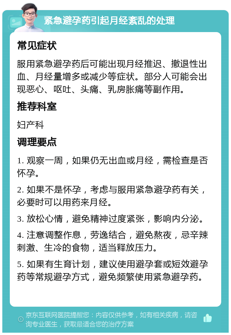 紧急避孕药引起月经紊乱的处理 常见症状 服用紧急避孕药后可能出现月经推迟、撤退性出血、月经量增多或减少等症状。部分人可能会出现恶心、呕吐、头痛、乳房胀痛等副作用。 推荐科室 妇产科 调理要点 1. 观察一周，如果仍无出血或月经，需检查是否怀孕。 2. 如果不是怀孕，考虑与服用紧急避孕药有关，必要时可以用药来月经。 3. 放松心情，避免精神过度紧张，影响内分泌。 4. 注意调整作息，劳逸结合，避免熬夜，忌辛辣刺激、生冷的食物，适当释放压力。 5. 如果有生育计划，建议使用避孕套或短效避孕药等常规避孕方式，避免频繁使用紧急避孕药。