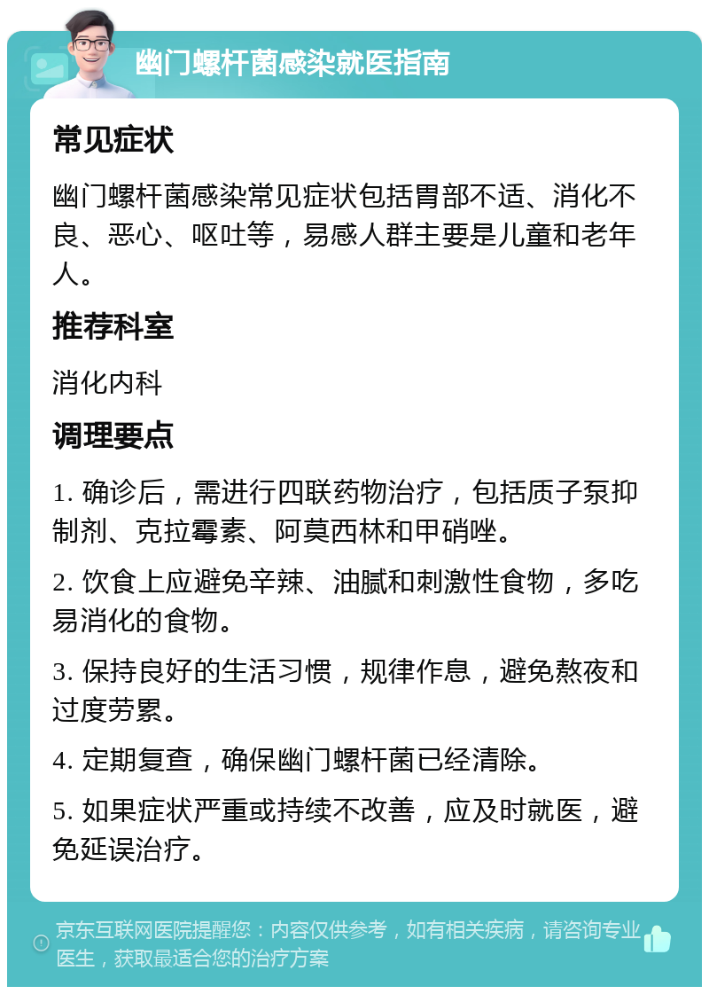 幽门螺杆菌感染就医指南 常见症状 幽门螺杆菌感染常见症状包括胃部不适、消化不良、恶心、呕吐等，易感人群主要是儿童和老年人。 推荐科室 消化内科 调理要点 1. 确诊后，需进行四联药物治疗，包括质子泵抑制剂、克拉霉素、阿莫西林和甲硝唑。 2. 饮食上应避免辛辣、油腻和刺激性食物，多吃易消化的食物。 3. 保持良好的生活习惯，规律作息，避免熬夜和过度劳累。 4. 定期复查，确保幽门螺杆菌已经清除。 5. 如果症状严重或持续不改善，应及时就医，避免延误治疗。