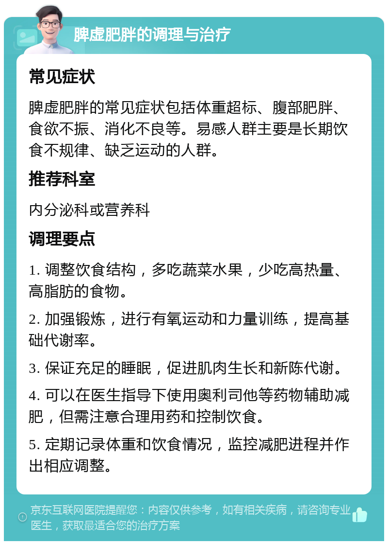 脾虚肥胖的调理与治疗 常见症状 脾虚肥胖的常见症状包括体重超标、腹部肥胖、食欲不振、消化不良等。易感人群主要是长期饮食不规律、缺乏运动的人群。 推荐科室 内分泌科或营养科 调理要点 1. 调整饮食结构，多吃蔬菜水果，少吃高热量、高脂肪的食物。 2. 加强锻炼，进行有氧运动和力量训练，提高基础代谢率。 3. 保证充足的睡眠，促进肌肉生长和新陈代谢。 4. 可以在医生指导下使用奥利司他等药物辅助减肥，但需注意合理用药和控制饮食。 5. 定期记录体重和饮食情况，监控减肥进程并作出相应调整。