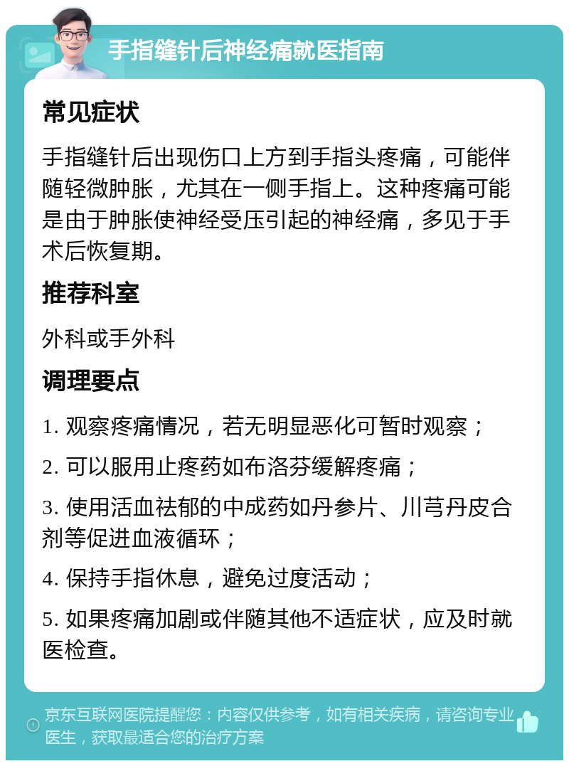 手指缝针后神经痛就医指南 常见症状 手指缝针后出现伤口上方到手指头疼痛，可能伴随轻微肿胀，尤其在一侧手指上。这种疼痛可能是由于肿胀使神经受压引起的神经痛，多见于手术后恢复期。 推荐科室 外科或手外科 调理要点 1. 观察疼痛情况，若无明显恶化可暂时观察； 2. 可以服用止疼药如布洛芬缓解疼痛； 3. 使用活血祛郁的中成药如丹参片、川芎丹皮合剂等促进血液循环； 4. 保持手指休息，避免过度活动； 5. 如果疼痛加剧或伴随其他不适症状，应及时就医检查。