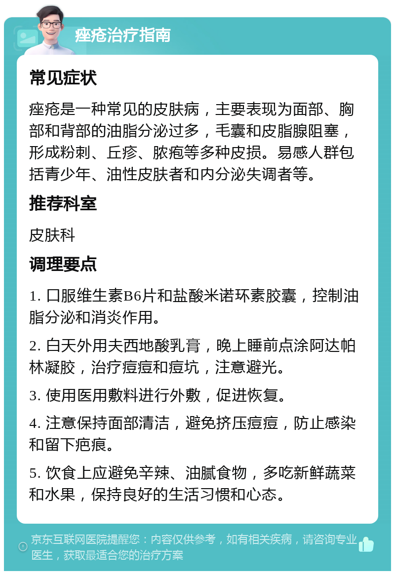 痤疮治疗指南 常见症状 痤疮是一种常见的皮肤病，主要表现为面部、胸部和背部的油脂分泌过多，毛囊和皮脂腺阻塞，形成粉刺、丘疹、脓疱等多种皮损。易感人群包括青少年、油性皮肤者和内分泌失调者等。 推荐科室 皮肤科 调理要点 1. 口服维生素B6片和盐酸米诺环素胶囊，控制油脂分泌和消炎作用。 2. 白天外用夫西地酸乳膏，晚上睡前点涂阿达帕林凝胶，治疗痘痘和痘坑，注意避光。 3. 使用医用敷料进行外敷，促进恢复。 4. 注意保持面部清洁，避免挤压痘痘，防止感染和留下疤痕。 5. 饮食上应避免辛辣、油腻食物，多吃新鲜蔬菜和水果，保持良好的生活习惯和心态。