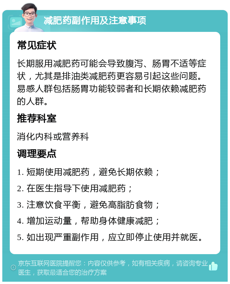 减肥药副作用及注意事项 常见症状 长期服用减肥药可能会导致腹泻、肠胃不适等症状，尤其是排油类减肥药更容易引起这些问题。易感人群包括肠胃功能较弱者和长期依赖减肥药的人群。 推荐科室 消化内科或营养科 调理要点 1. 短期使用减肥药，避免长期依赖； 2. 在医生指导下使用减肥药； 3. 注意饮食平衡，避免高脂肪食物； 4. 增加运动量，帮助身体健康减肥； 5. 如出现严重副作用，应立即停止使用并就医。