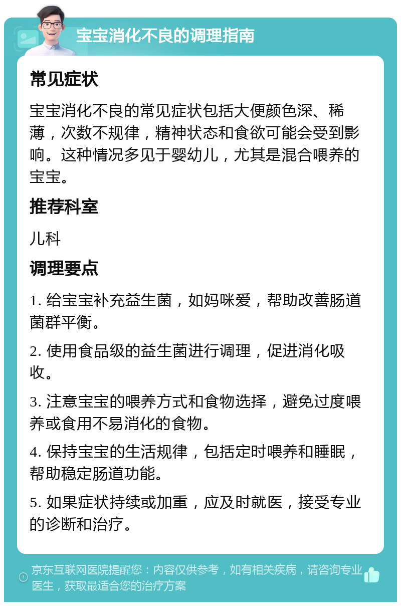 宝宝消化不良的调理指南 常见症状 宝宝消化不良的常见症状包括大便颜色深、稀薄，次数不规律，精神状态和食欲可能会受到影响。这种情况多见于婴幼儿，尤其是混合喂养的宝宝。 推荐科室 儿科 调理要点 1. 给宝宝补充益生菌，如妈咪爱，帮助改善肠道菌群平衡。 2. 使用食品级的益生菌进行调理，促进消化吸收。 3. 注意宝宝的喂养方式和食物选择，避免过度喂养或食用不易消化的食物。 4. 保持宝宝的生活规律，包括定时喂养和睡眠，帮助稳定肠道功能。 5. 如果症状持续或加重，应及时就医，接受专业的诊断和治疗。