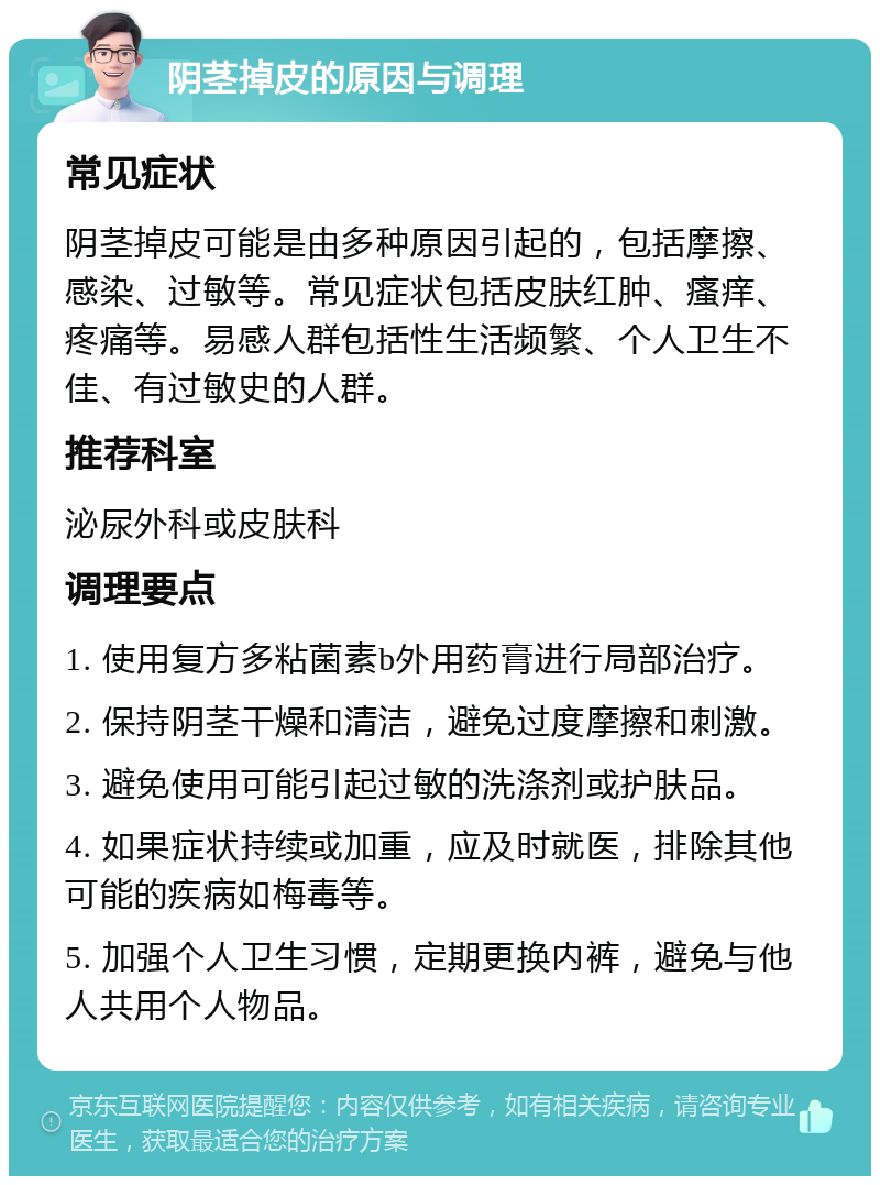 阴茎掉皮的原因与调理 常见症状 阴茎掉皮可能是由多种原因引起的，包括摩擦、感染、过敏等。常见症状包括皮肤红肿、瘙痒、疼痛等。易感人群包括性生活频繁、个人卫生不佳、有过敏史的人群。 推荐科室 泌尿外科或皮肤科 调理要点 1. 使用复方多粘菌素b外用药膏进行局部治疗。 2. 保持阴茎干燥和清洁，避免过度摩擦和刺激。 3. 避免使用可能引起过敏的洗涤剂或护肤品。 4. 如果症状持续或加重，应及时就医，排除其他可能的疾病如梅毒等。 5. 加强个人卫生习惯，定期更换内裤，避免与他人共用个人物品。