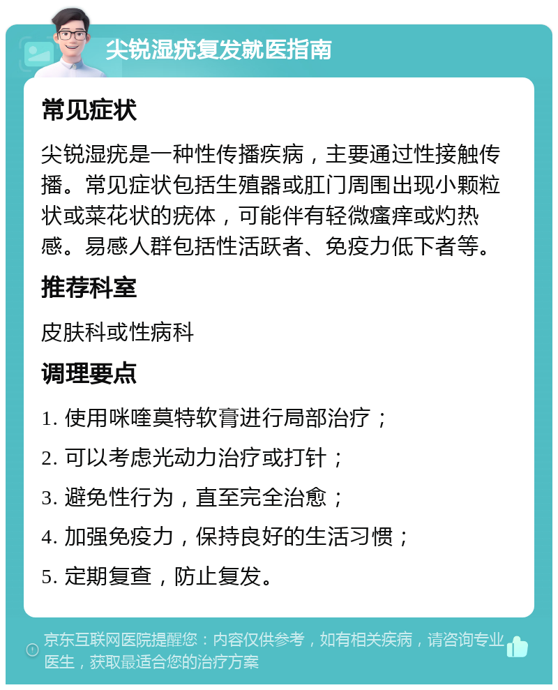 尖锐湿疣复发就医指南 常见症状 尖锐湿疣是一种性传播疾病，主要通过性接触传播。常见症状包括生殖器或肛门周围出现小颗粒状或菜花状的疣体，可能伴有轻微瘙痒或灼热感。易感人群包括性活跃者、免疫力低下者等。 推荐科室 皮肤科或性病科 调理要点 1. 使用咪喹莫特软膏进行局部治疗； 2. 可以考虑光动力治疗或打针； 3. 避免性行为，直至完全治愈； 4. 加强免疫力，保持良好的生活习惯； 5. 定期复查，防止复发。