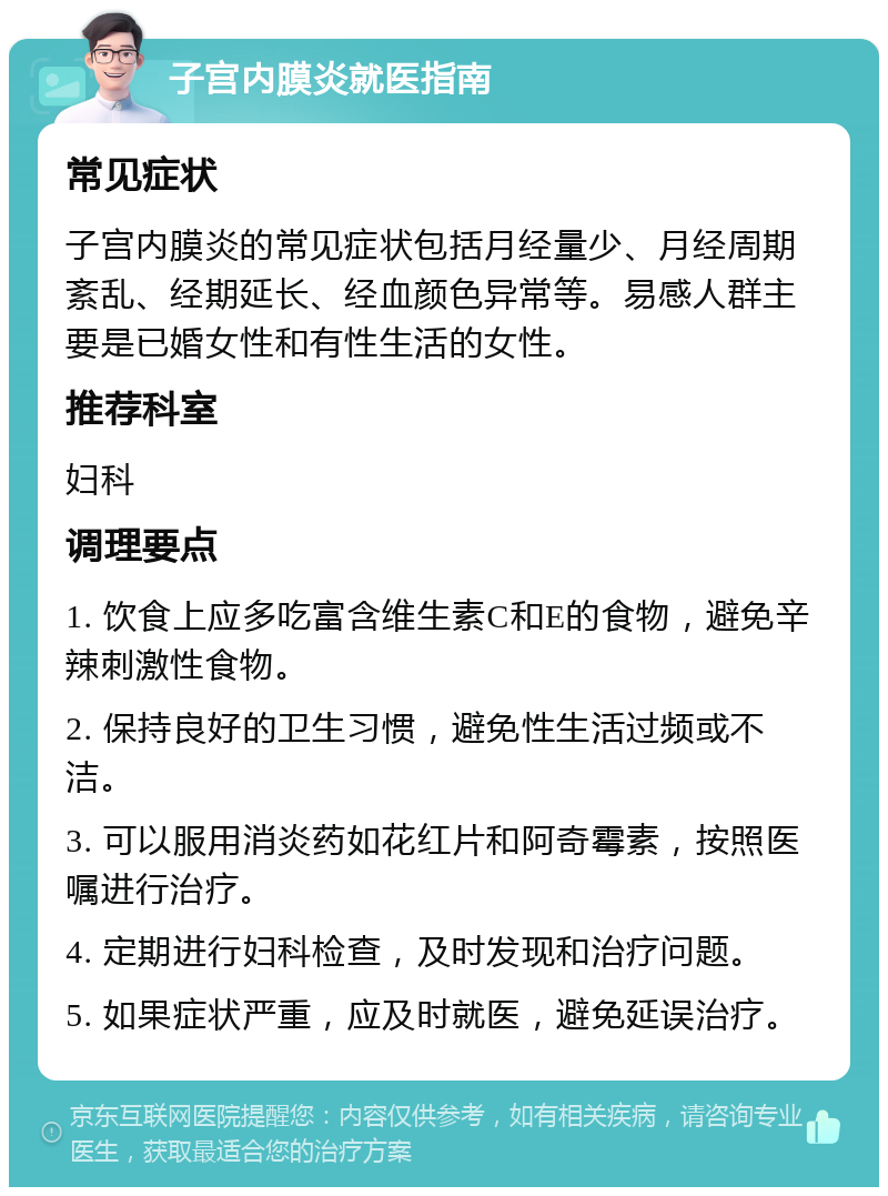 子宫内膜炎就医指南 常见症状 子宫内膜炎的常见症状包括月经量少、月经周期紊乱、经期延长、经血颜色异常等。易感人群主要是已婚女性和有性生活的女性。 推荐科室 妇科 调理要点 1. 饮食上应多吃富含维生素C和E的食物，避免辛辣刺激性食物。 2. 保持良好的卫生习惯，避免性生活过频或不洁。 3. 可以服用消炎药如花红片和阿奇霉素，按照医嘱进行治疗。 4. 定期进行妇科检查，及时发现和治疗问题。 5. 如果症状严重，应及时就医，避免延误治疗。