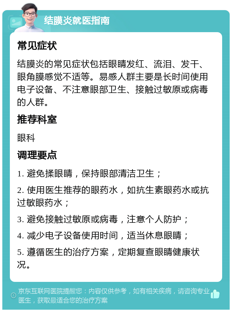 结膜炎就医指南 常见症状 结膜炎的常见症状包括眼睛发红、流泪、发干、眼角膜感觉不适等。易感人群主要是长时间使用电子设备、不注意眼部卫生、接触过敏原或病毒的人群。 推荐科室 眼科 调理要点 1. 避免揉眼睛，保持眼部清洁卫生； 2. 使用医生推荐的眼药水，如抗生素眼药水或抗过敏眼药水； 3. 避免接触过敏原或病毒，注意个人防护； 4. 减少电子设备使用时间，适当休息眼睛； 5. 遵循医生的治疗方案，定期复查眼睛健康状况。