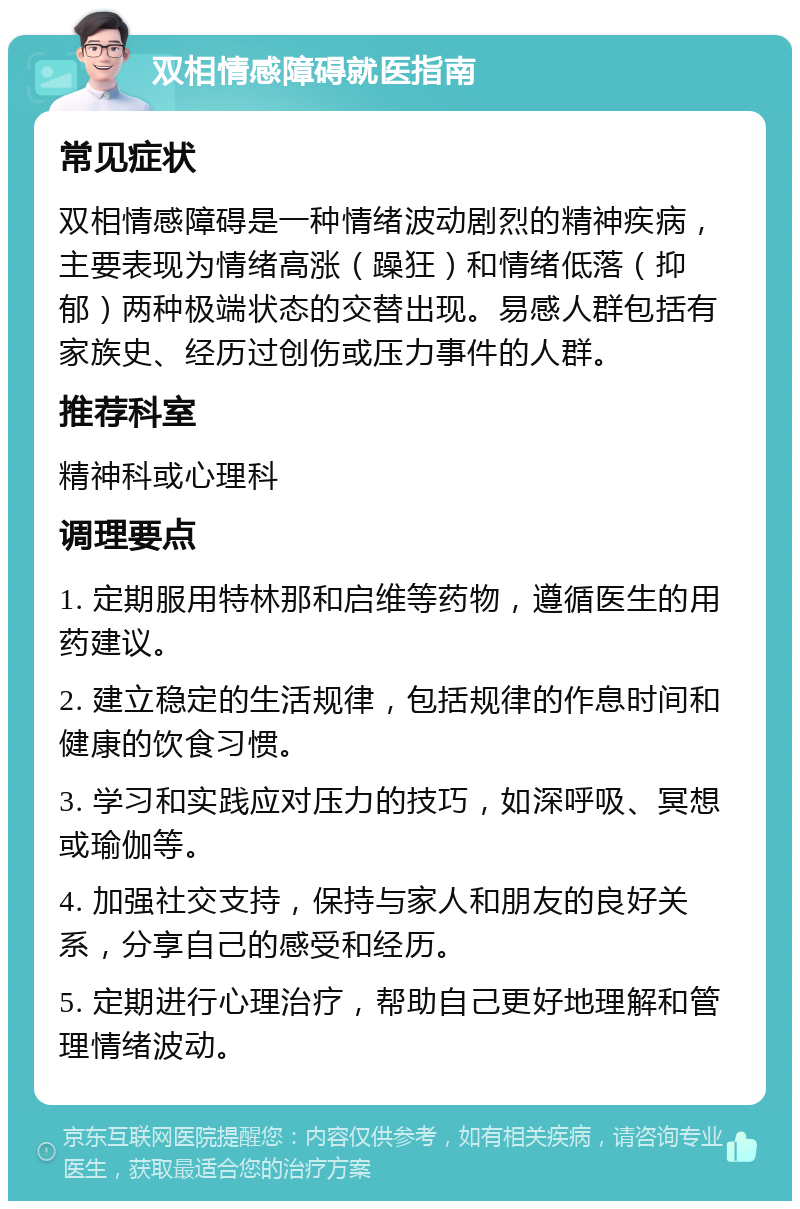 双相情感障碍就医指南 常见症状 双相情感障碍是一种情绪波动剧烈的精神疾病，主要表现为情绪高涨（躁狂）和情绪低落（抑郁）两种极端状态的交替出现。易感人群包括有家族史、经历过创伤或压力事件的人群。 推荐科室 精神科或心理科 调理要点 1. 定期服用特林那和启维等药物，遵循医生的用药建议。 2. 建立稳定的生活规律，包括规律的作息时间和健康的饮食习惯。 3. 学习和实践应对压力的技巧，如深呼吸、冥想或瑜伽等。 4. 加强社交支持，保持与家人和朋友的良好关系，分享自己的感受和经历。 5. 定期进行心理治疗，帮助自己更好地理解和管理情绪波动。