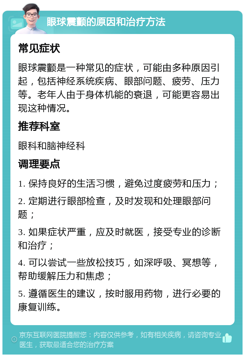 眼球震颤的原因和治疗方法 常见症状 眼球震颤是一种常见的症状，可能由多种原因引起，包括神经系统疾病、眼部问题、疲劳、压力等。老年人由于身体机能的衰退，可能更容易出现这种情况。 推荐科室 眼科和脑神经科 调理要点 1. 保持良好的生活习惯，避免过度疲劳和压力； 2. 定期进行眼部检查，及时发现和处理眼部问题； 3. 如果症状严重，应及时就医，接受专业的诊断和治疗； 4. 可以尝试一些放松技巧，如深呼吸、冥想等，帮助缓解压力和焦虑； 5. 遵循医生的建议，按时服用药物，进行必要的康复训练。