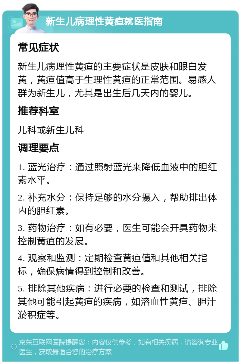 新生儿病理性黄疸就医指南 常见症状 新生儿病理性黄疸的主要症状是皮肤和眼白发黄，黄疸值高于生理性黄疸的正常范围。易感人群为新生儿，尤其是出生后几天内的婴儿。 推荐科室 儿科或新生儿科 调理要点 1. 蓝光治疗：通过照射蓝光来降低血液中的胆红素水平。 2. 补充水分：保持足够的水分摄入，帮助排出体内的胆红素。 3. 药物治疗：如有必要，医生可能会开具药物来控制黄疸的发展。 4. 观察和监测：定期检查黄疸值和其他相关指标，确保病情得到控制和改善。 5. 排除其他疾病：进行必要的检查和测试，排除其他可能引起黄疸的疾病，如溶血性黄疸、胆汁淤积症等。