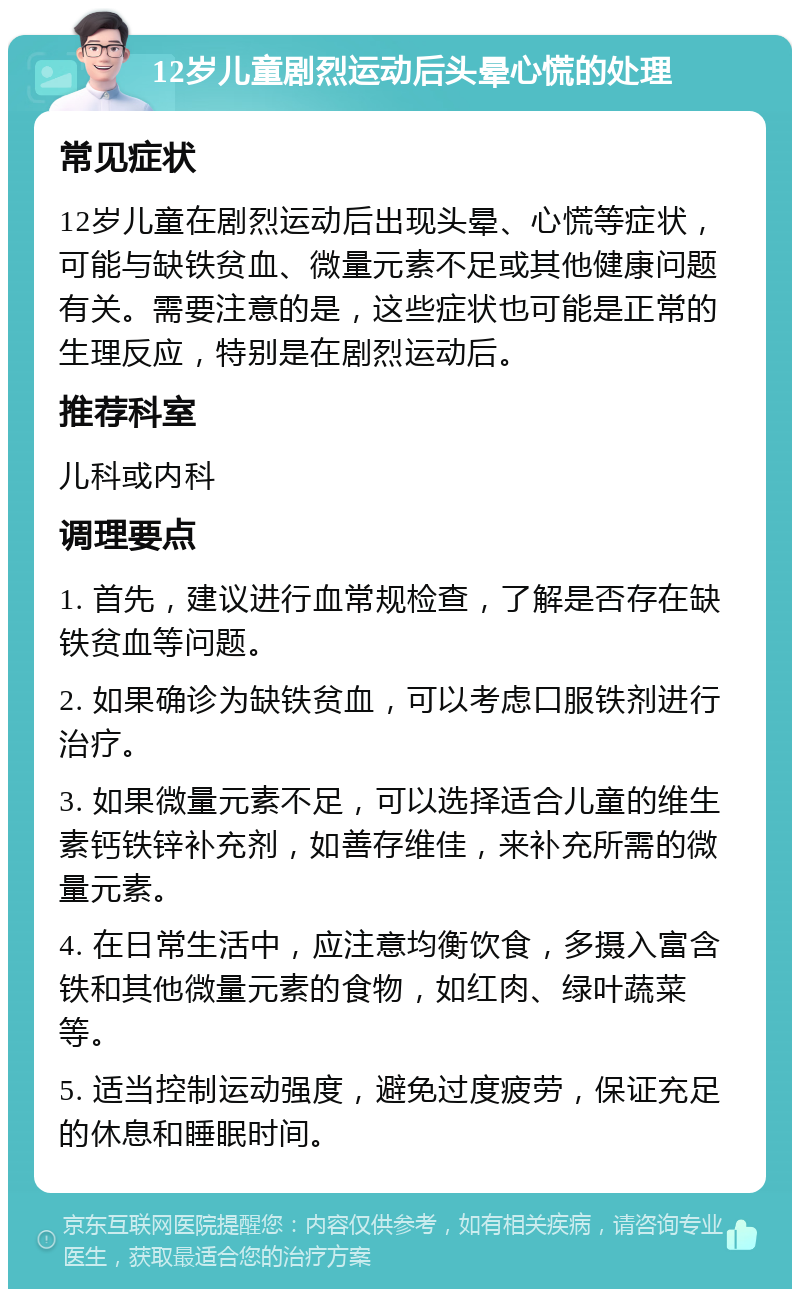 12岁儿童剧烈运动后头晕心慌的处理 常见症状 12岁儿童在剧烈运动后出现头晕、心慌等症状，可能与缺铁贫血、微量元素不足或其他健康问题有关。需要注意的是，这些症状也可能是正常的生理反应，特别是在剧烈运动后。 推荐科室 儿科或内科 调理要点 1. 首先，建议进行血常规检查，了解是否存在缺铁贫血等问题。 2. 如果确诊为缺铁贫血，可以考虑口服铁剂进行治疗。 3. 如果微量元素不足，可以选择适合儿童的维生素钙铁锌补充剂，如善存维佳，来补充所需的微量元素。 4. 在日常生活中，应注意均衡饮食，多摄入富含铁和其他微量元素的食物，如红肉、绿叶蔬菜等。 5. 适当控制运动强度，避免过度疲劳，保证充足的休息和睡眠时间。