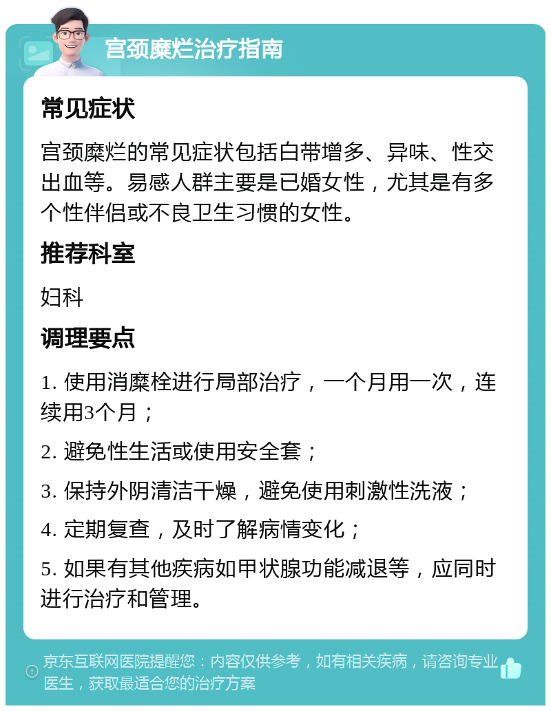 宫颈糜烂治疗指南 常见症状 宫颈糜烂的常见症状包括白带增多、异味、性交出血等。易感人群主要是已婚女性，尤其是有多个性伴侣或不良卫生习惯的女性。 推荐科室 妇科 调理要点 1. 使用消糜栓进行局部治疗，一个月用一次，连续用3个月； 2. 避免性生活或使用安全套； 3. 保持外阴清洁干燥，避免使用刺激性洗液； 4. 定期复查，及时了解病情变化； 5. 如果有其他疾病如甲状腺功能减退等，应同时进行治疗和管理。