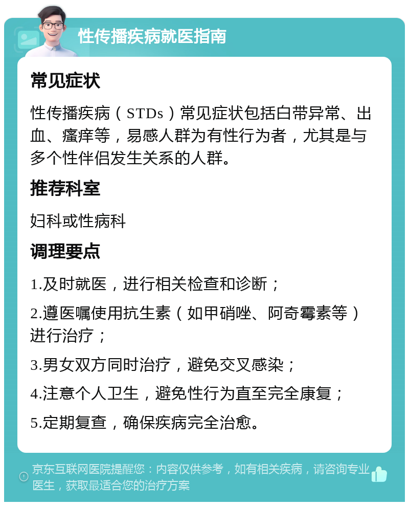 性传播疾病就医指南 常见症状 性传播疾病（STDs）常见症状包括白带异常、出血、瘙痒等，易感人群为有性行为者，尤其是与多个性伴侣发生关系的人群。 推荐科室 妇科或性病科 调理要点 1.及时就医，进行相关检查和诊断； 2.遵医嘱使用抗生素（如甲硝唑、阿奇霉素等）进行治疗； 3.男女双方同时治疗，避免交叉感染； 4.注意个人卫生，避免性行为直至完全康复； 5.定期复查，确保疾病完全治愈。