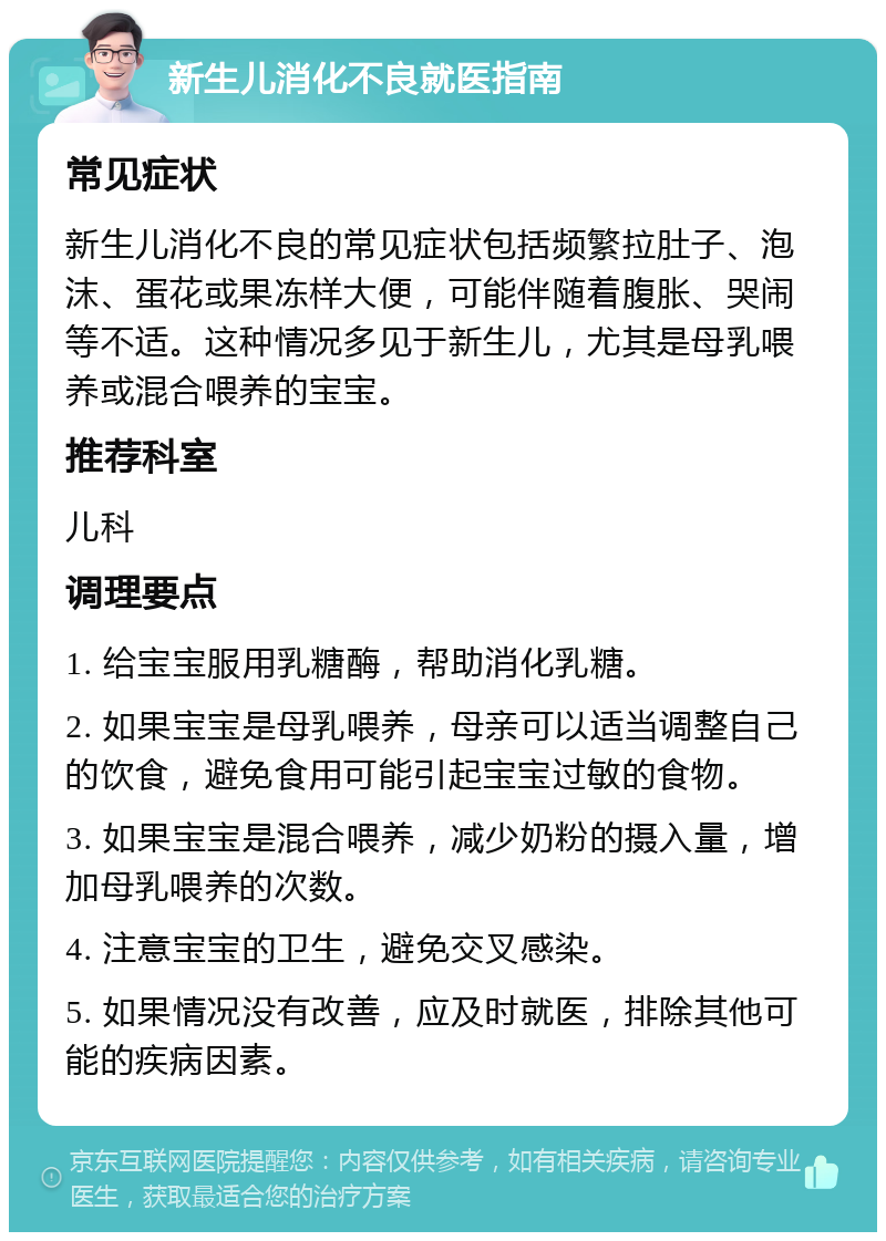 新生儿消化不良就医指南 常见症状 新生儿消化不良的常见症状包括频繁拉肚子、泡沫、蛋花或果冻样大便，可能伴随着腹胀、哭闹等不适。这种情况多见于新生儿，尤其是母乳喂养或混合喂养的宝宝。 推荐科室 儿科 调理要点 1. 给宝宝服用乳糖酶，帮助消化乳糖。 2. 如果宝宝是母乳喂养，母亲可以适当调整自己的饮食，避免食用可能引起宝宝过敏的食物。 3. 如果宝宝是混合喂养，减少奶粉的摄入量，增加母乳喂养的次数。 4. 注意宝宝的卫生，避免交叉感染。 5. 如果情况没有改善，应及时就医，排除其他可能的疾病因素。