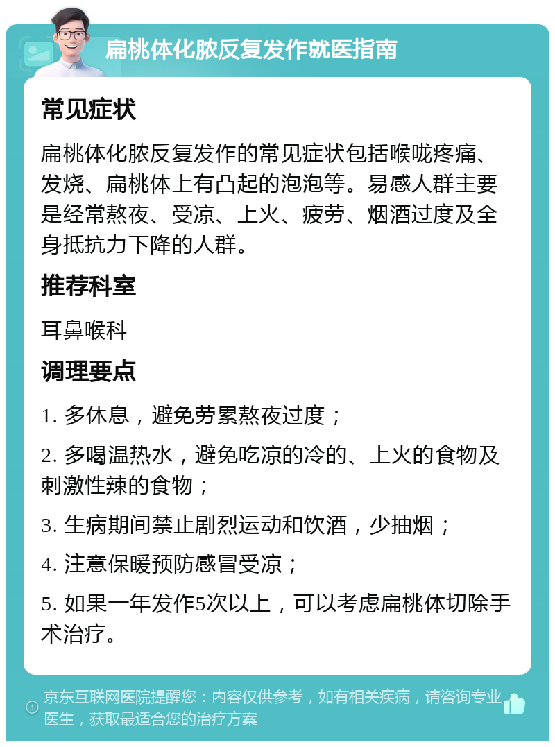 扁桃体化脓反复发作就医指南 常见症状 扁桃体化脓反复发作的常见症状包括喉咙疼痛、发烧、扁桃体上有凸起的泡泡等。易感人群主要是经常熬夜、受凉、上火、疲劳、烟酒过度及全身抵抗力下降的人群。 推荐科室 耳鼻喉科 调理要点 1. 多休息，避免劳累熬夜过度； 2. 多喝温热水，避免吃凉的冷的、上火的食物及刺激性辣的食物； 3. 生病期间禁止剧烈运动和饮酒，少抽烟； 4. 注意保暖预防感冒受凉； 5. 如果一年发作5次以上，可以考虑扁桃体切除手术治疗。