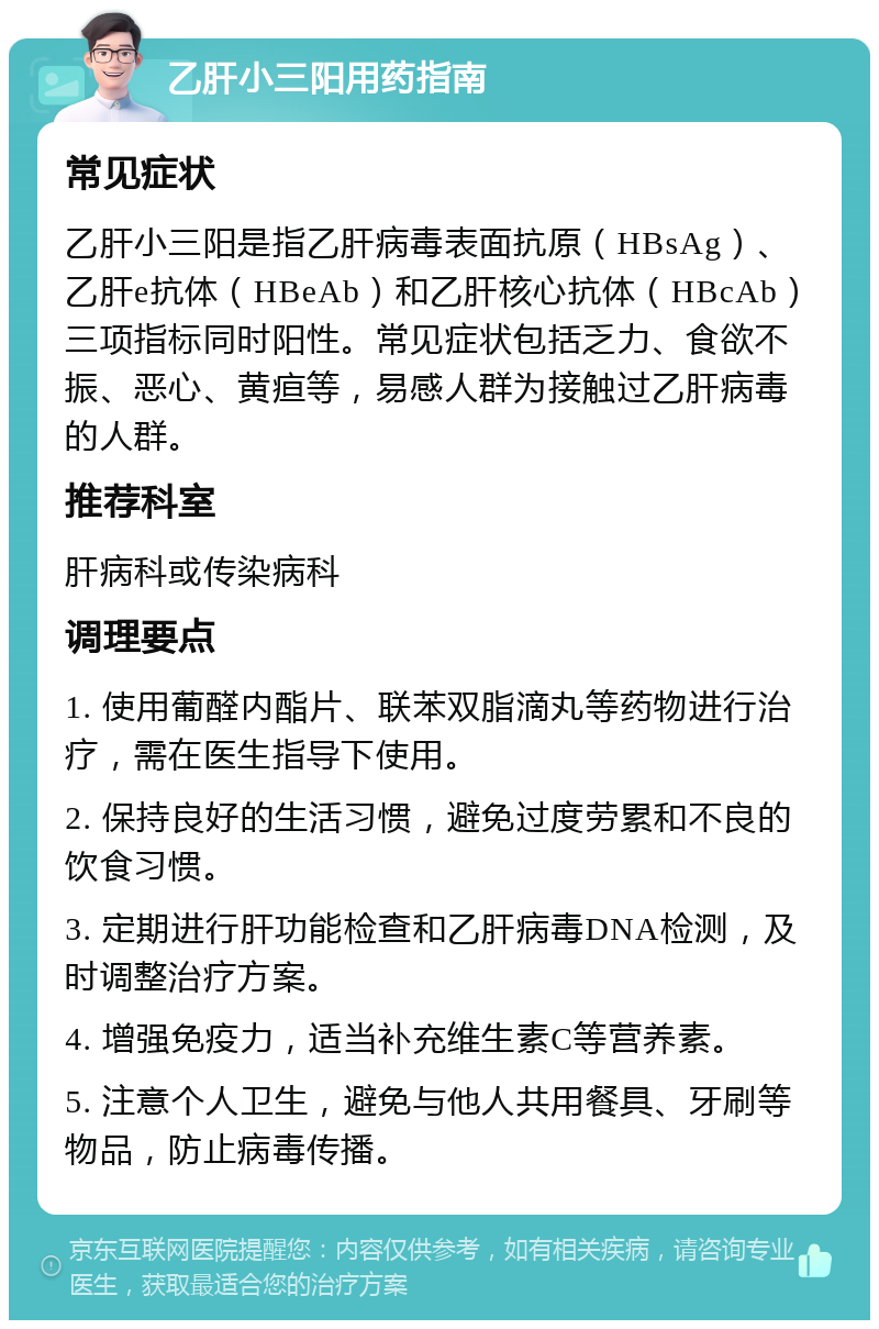 乙肝小三阳用药指南 常见症状 乙肝小三阳是指乙肝病毒表面抗原（HBsAg）、乙肝e抗体（HBeAb）和乙肝核心抗体（HBcAb）三项指标同时阳性。常见症状包括乏力、食欲不振、恶心、黄疸等，易感人群为接触过乙肝病毒的人群。 推荐科室 肝病科或传染病科 调理要点 1. 使用葡醛内酯片、联苯双脂滴丸等药物进行治疗，需在医生指导下使用。 2. 保持良好的生活习惯，避免过度劳累和不良的饮食习惯。 3. 定期进行肝功能检查和乙肝病毒DNA检测，及时调整治疗方案。 4. 增强免疫力，适当补充维生素C等营养素。 5. 注意个人卫生，避免与他人共用餐具、牙刷等物品，防止病毒传播。