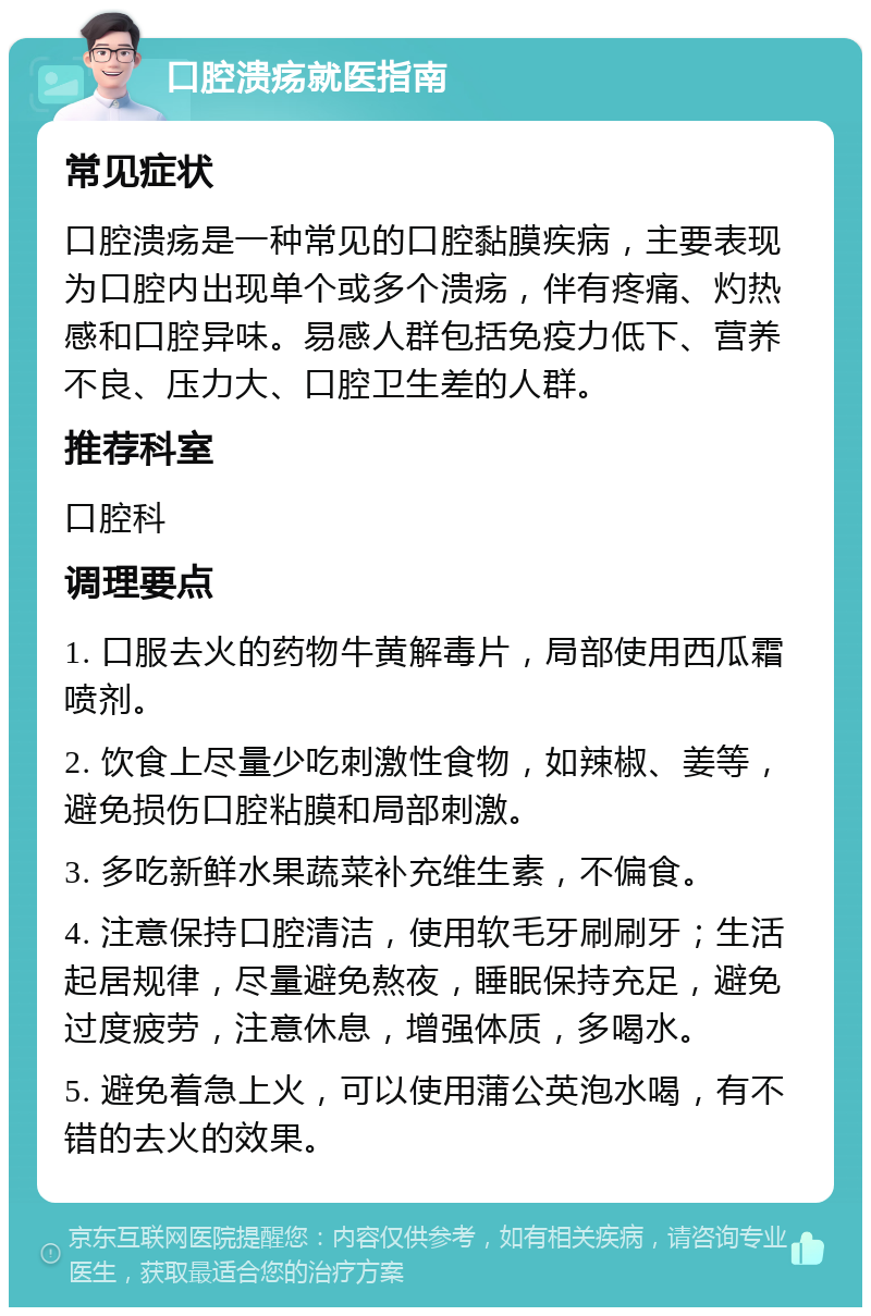 口腔溃疡就医指南 常见症状 口腔溃疡是一种常见的口腔黏膜疾病，主要表现为口腔内出现单个或多个溃疡，伴有疼痛、灼热感和口腔异味。易感人群包括免疫力低下、营养不良、压力大、口腔卫生差的人群。 推荐科室 口腔科 调理要点 1. 口服去火的药物牛黄解毒片，局部使用西瓜霜喷剂。 2. 饮食上尽量少吃刺激性食物，如辣椒、姜等，避免损伤口腔粘膜和局部刺激。 3. 多吃新鲜水果蔬菜补充维生素，不偏食。 4. 注意保持口腔清洁，使用软毛牙刷刷牙；生活起居规律，尽量避免熬夜，睡眠保持充足，避免过度疲劳，注意休息，增强体质，多喝水。 5. 避免着急上火，可以使用蒲公英泡水喝，有不错的去火的效果。