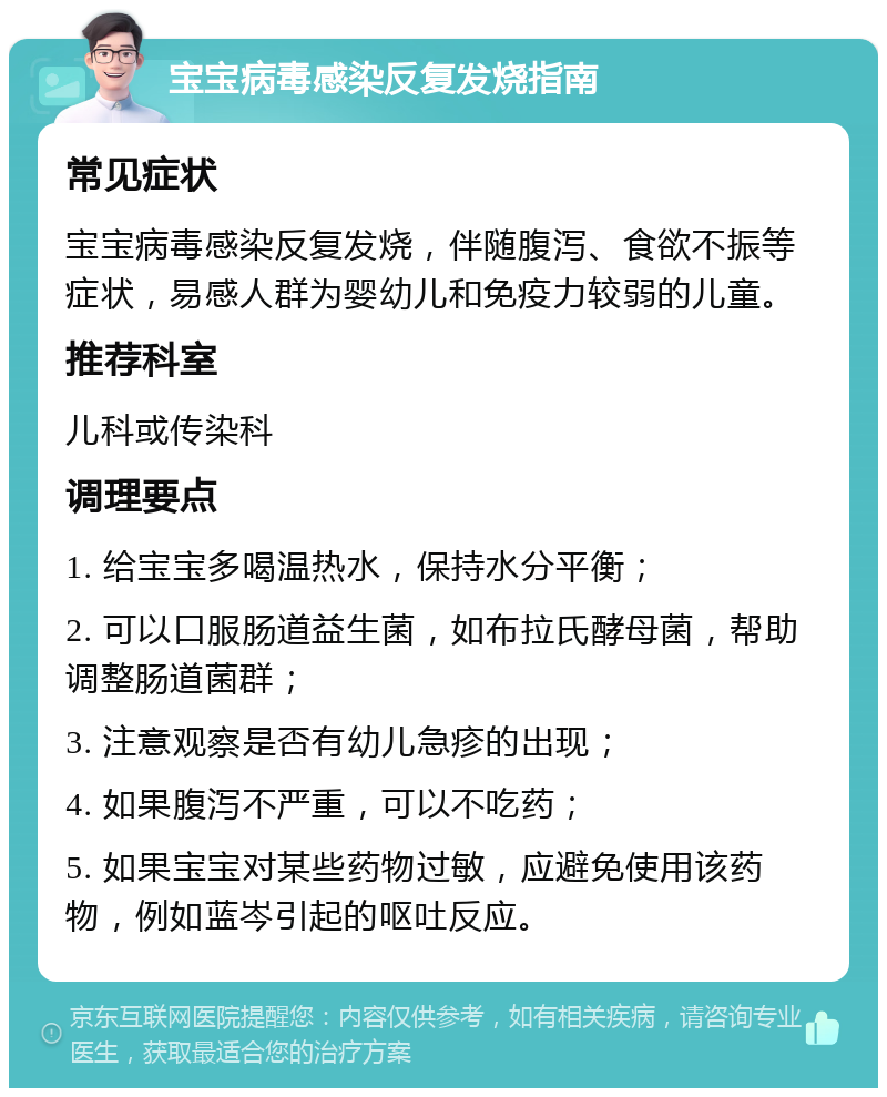 宝宝病毒感染反复发烧指南 常见症状 宝宝病毒感染反复发烧，伴随腹泻、食欲不振等症状，易感人群为婴幼儿和免疫力较弱的儿童。 推荐科室 儿科或传染科 调理要点 1. 给宝宝多喝温热水，保持水分平衡； 2. 可以口服肠道益生菌，如布拉氏酵母菌，帮助调整肠道菌群； 3. 注意观察是否有幼儿急疹的出现； 4. 如果腹泻不严重，可以不吃药； 5. 如果宝宝对某些药物过敏，应避免使用该药物，例如蓝岑引起的呕吐反应。