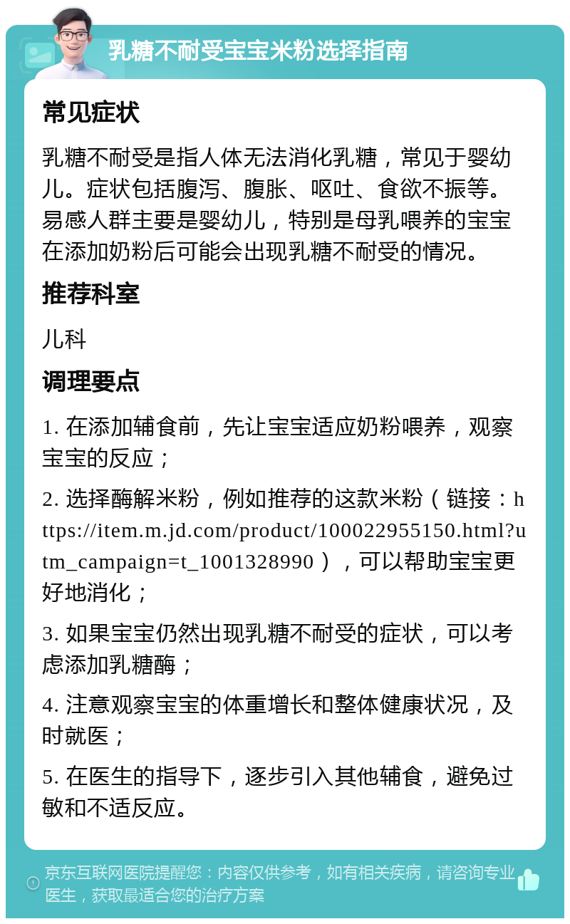 乳糖不耐受宝宝米粉选择指南 常见症状 乳糖不耐受是指人体无法消化乳糖，常见于婴幼儿。症状包括腹泻、腹胀、呕吐、食欲不振等。易感人群主要是婴幼儿，特别是母乳喂养的宝宝在添加奶粉后可能会出现乳糖不耐受的情况。 推荐科室 儿科 调理要点 1. 在添加辅食前，先让宝宝适应奶粉喂养，观察宝宝的反应； 2. 选择酶解米粉，例如推荐的这款米粉（链接：https://item.m.jd.com/product/100022955150.html?utm_campaign=t_1001328990），可以帮助宝宝更好地消化； 3. 如果宝宝仍然出现乳糖不耐受的症状，可以考虑添加乳糖酶； 4. 注意观察宝宝的体重增长和整体健康状况，及时就医； 5. 在医生的指导下，逐步引入其他辅食，避免过敏和不适反应。