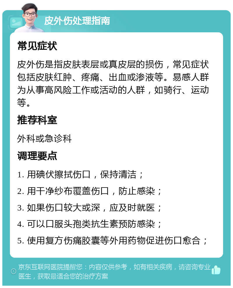 皮外伤处理指南 常见症状 皮外伤是指皮肤表层或真皮层的损伤，常见症状包括皮肤红肿、疼痛、出血或渗液等。易感人群为从事高风险工作或活动的人群，如骑行、运动等。 推荐科室 外科或急诊科 调理要点 1. 用碘伏擦拭伤口，保持清洁； 2. 用干净纱布覆盖伤口，防止感染； 3. 如果伤口较大或深，应及时就医； 4. 可以口服头孢类抗生素预防感染； 5. 使用复方伤痛胶囊等外用药物促进伤口愈合；