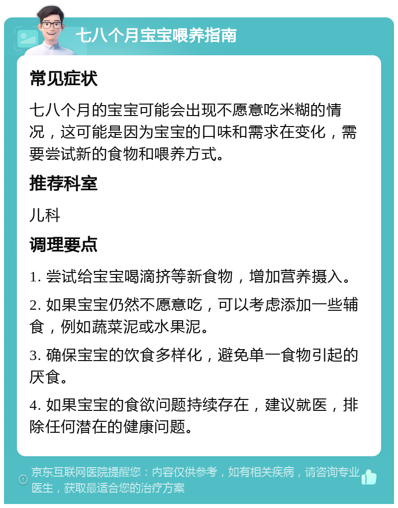 七八个月宝宝喂养指南 常见症状 七八个月的宝宝可能会出现不愿意吃米糊的情况，这可能是因为宝宝的口味和需求在变化，需要尝试新的食物和喂养方式。 推荐科室 儿科 调理要点 1. 尝试给宝宝喝滴挤等新食物，增加营养摄入。 2. 如果宝宝仍然不愿意吃，可以考虑添加一些辅食，例如蔬菜泥或水果泥。 3. 确保宝宝的饮食多样化，避免单一食物引起的厌食。 4. 如果宝宝的食欲问题持续存在，建议就医，排除任何潜在的健康问题。