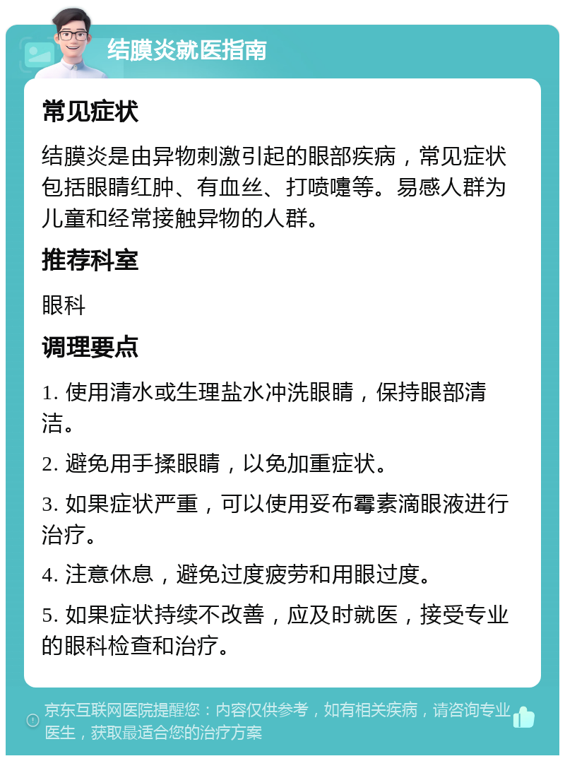 结膜炎就医指南 常见症状 结膜炎是由异物刺激引起的眼部疾病，常见症状包括眼睛红肿、有血丝、打喷嚏等。易感人群为儿童和经常接触异物的人群。 推荐科室 眼科 调理要点 1. 使用清水或生理盐水冲洗眼睛，保持眼部清洁。 2. 避免用手揉眼睛，以免加重症状。 3. 如果症状严重，可以使用妥布霉素滴眼液进行治疗。 4. 注意休息，避免过度疲劳和用眼过度。 5. 如果症状持续不改善，应及时就医，接受专业的眼科检查和治疗。