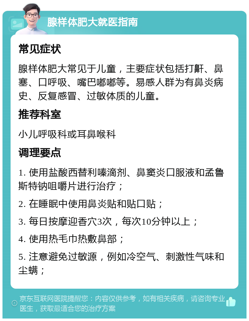 腺样体肥大就医指南 常见症状 腺样体肥大常见于儿童，主要症状包括打鼾、鼻塞、口呼吸、嘴巴嘟嘟等。易感人群为有鼻炎病史、反复感冒、过敏体质的儿童。 推荐科室 小儿呼吸科或耳鼻喉科 调理要点 1. 使用盐酸西替利嗪滴剂、鼻窦炎口服液和孟鲁斯特钠咀嚼片进行治疗； 2. 在睡眠中使用鼻炎贴和贴口贴； 3. 每日按摩迎香穴3次，每次10分钟以上； 4. 使用热毛巾热敷鼻部； 5. 注意避免过敏源，例如冷空气、刺激性气味和尘螨；