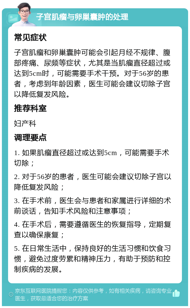 子宫肌瘤与卵巢囊肿的处理 常见症状 子宫肌瘤和卵巢囊肿可能会引起月经不规律、腹部疼痛、尿频等症状，尤其是当肌瘤直径超过或达到5cm时，可能需要手术干预。对于56岁的患者，考虑到年龄因素，医生可能会建议切除子宫以降低复发风险。 推荐科室 妇产科 调理要点 1. 如果肌瘤直径超过或达到5cm，可能需要手术切除； 2. 对于56岁的患者，医生可能会建议切除子宫以降低复发风险； 3. 在手术前，医生会与患者和家属进行详细的术前谈话，告知手术风险和注意事项； 4. 在手术后，需要遵循医生的恢复指导，定期复查以确保康复； 5. 在日常生活中，保持良好的生活习惯和饮食习惯，避免过度劳累和精神压力，有助于预防和控制疾病的发展。