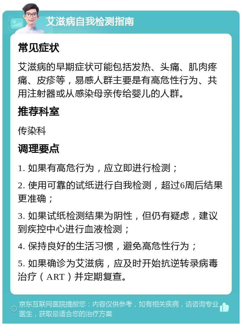 艾滋病自我检测指南 常见症状 艾滋病的早期症状可能包括发热、头痛、肌肉疼痛、皮疹等，易感人群主要是有高危性行为、共用注射器或从感染母亲传给婴儿的人群。 推荐科室 传染科 调理要点 1. 如果有高危行为，应立即进行检测； 2. 使用可靠的试纸进行自我检测，超过6周后结果更准确； 3. 如果试纸检测结果为阴性，但仍有疑虑，建议到疾控中心进行血液检测； 4. 保持良好的生活习惯，避免高危性行为； 5. 如果确诊为艾滋病，应及时开始抗逆转录病毒治疗（ART）并定期复查。