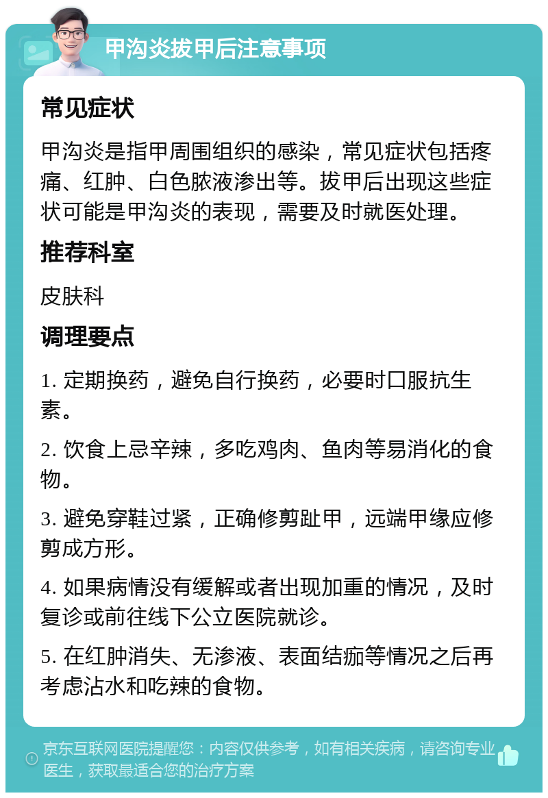 甲沟炎拔甲后注意事项 常见症状 甲沟炎是指甲周围组织的感染，常见症状包括疼痛、红肿、白色脓液渗出等。拔甲后出现这些症状可能是甲沟炎的表现，需要及时就医处理。 推荐科室 皮肤科 调理要点 1. 定期换药，避免自行换药，必要时口服抗生素。 2. 饮食上忌辛辣，多吃鸡肉、鱼肉等易消化的食物。 3. 避免穿鞋过紧，正确修剪趾甲，远端甲缘应修剪成方形。 4. 如果病情没有缓解或者出现加重的情况，及时复诊或前往线下公立医院就诊。 5. 在红肿消失、无渗液、表面结痂等情况之后再考虑沾水和吃辣的食物。