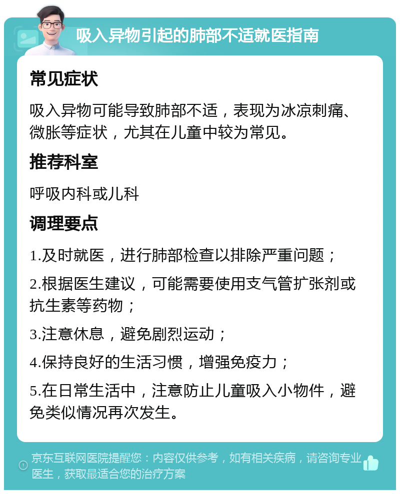 吸入异物引起的肺部不适就医指南 常见症状 吸入异物可能导致肺部不适，表现为冰凉刺痛、微胀等症状，尤其在儿童中较为常见。 推荐科室 呼吸内科或儿科 调理要点 1.及时就医，进行肺部检查以排除严重问题； 2.根据医生建议，可能需要使用支气管扩张剂或抗生素等药物； 3.注意休息，避免剧烈运动； 4.保持良好的生活习惯，增强免疫力； 5.在日常生活中，注意防止儿童吸入小物件，避免类似情况再次发生。